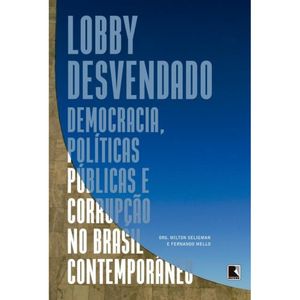 LOBBY DESVENDADO - DEMOCRACIA, POLITICAS PUBLICAS E CORRUPÇÃO NO BRASIL CONTEMPORÂNEO